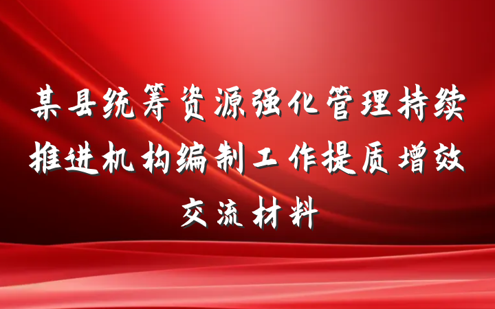 某县统筹资源强化管理持续推进机构编制工作提质增效交流材料