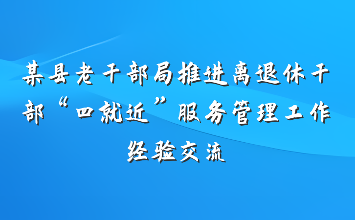 某县老干部局推进离退休干部“四就近”服务管理工作经验交流