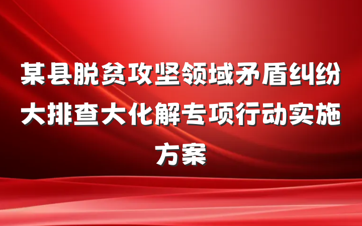 某县脱贫攻坚领域矛盾纠纷大排查大化解专项行动实施方案