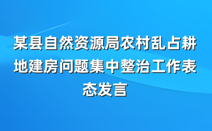 某县自然资源局农村乱占耕地建房问题集中整治工作表态发言