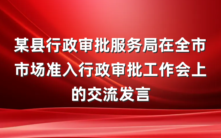 某县行政审批服务局在全市市场准入行政审批工作会上的交流发言