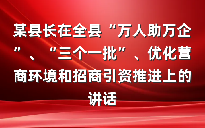 某县长在全县“万人助万企”、“三个一批”、优化营商环境和招商引资推进上的讲话