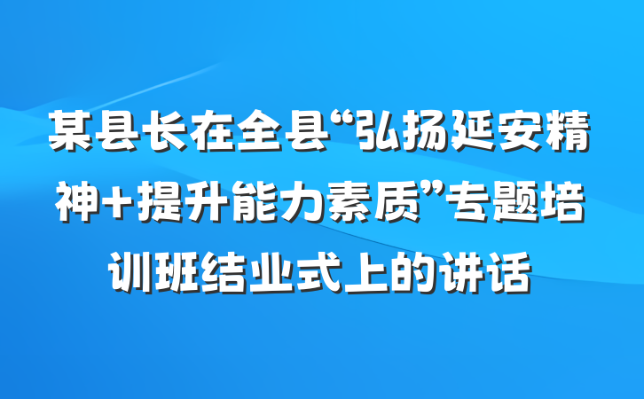某县长在全县“弘扬延安精神 提升能力素质”专题培训班结业式上的讲话