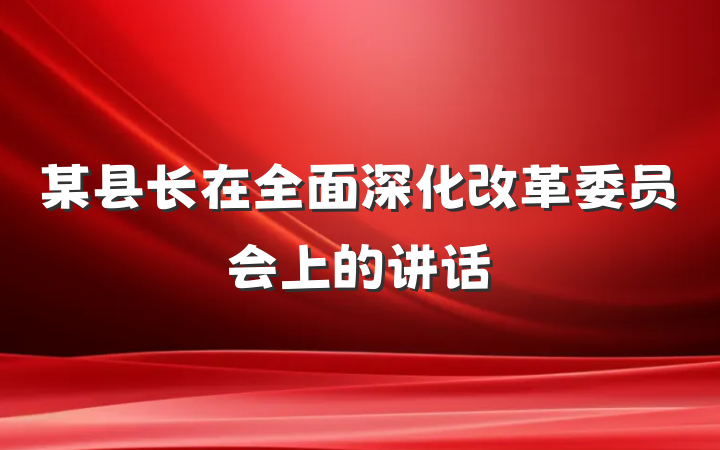 某县长在全面深化改革委员会上的讲话