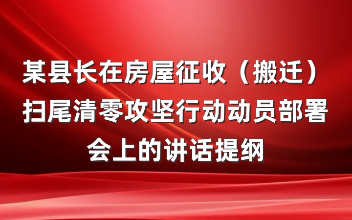 某县长在房屋征收（搬迁）扫尾清零攻坚行动动员部署会上的讲话提纲