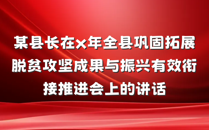 某县长在x年全县巩固拓展脱贫攻坚成果与振兴有效衔接推进会上的讲话