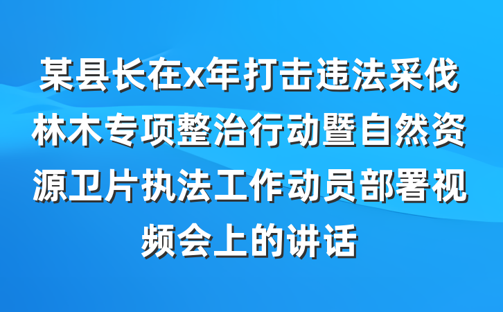 某县长在x年打击违法采伐林木专项整治行动暨自然资源卫片执法工作动员部署视频会上的讲话