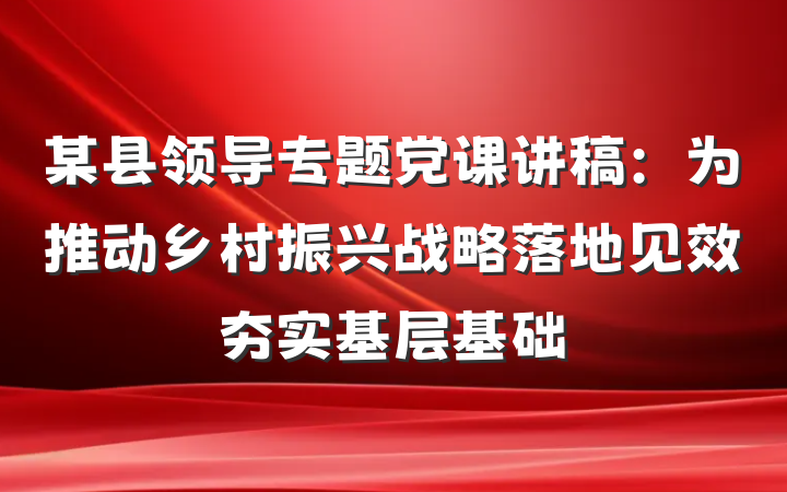 某县领导专题党课讲稿：为推动乡村振兴战略落地见效夯实基层基础