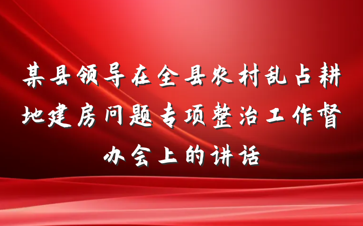 某县领导在全县农村乱占耕地建房问题专项整治工作督办会上的讲话