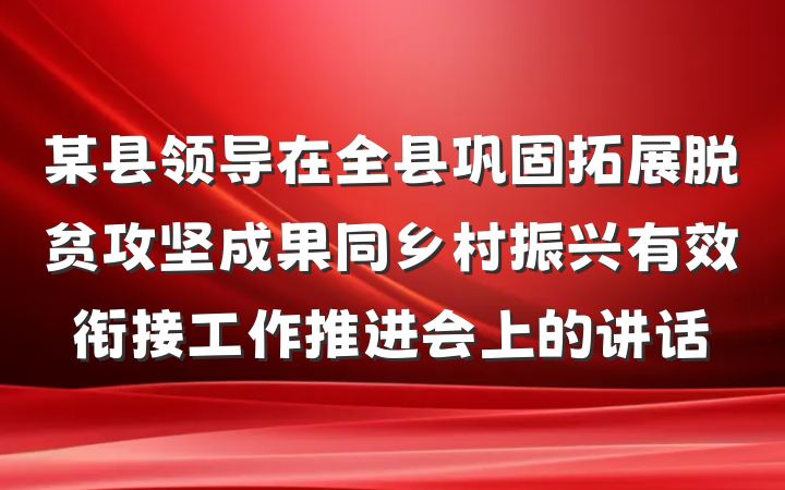 某县领导在全县巩固拓展脱贫攻坚成果同乡村振兴有效衔接工作推进会上的讲话