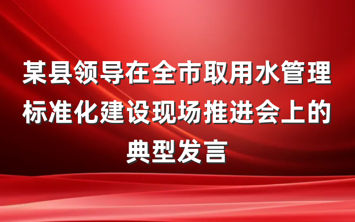 某县领导在全市取用水管理标准化建设现场推进会上的典型发言