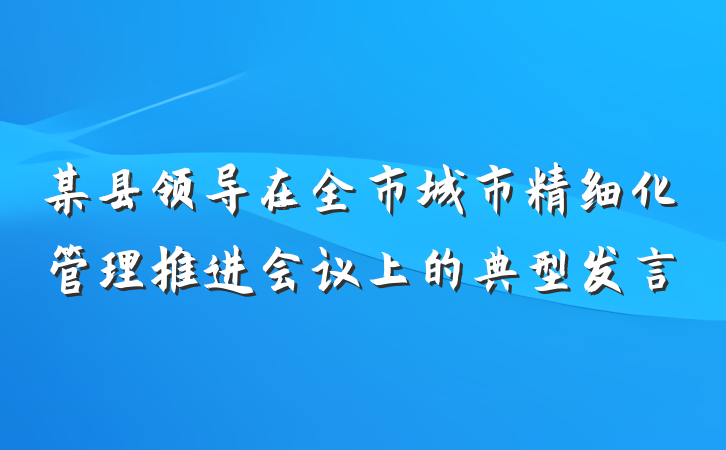 某县领导在全市城市精细化管理推进会议上的典型发言