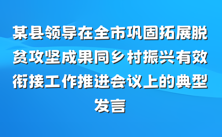 某县领导在全市巩固拓展脱贫攻坚成果同乡村振兴有效衔接工作推进会议上的典型发言