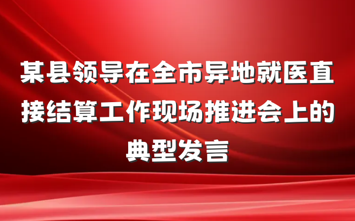 某县领导在全市异地就医直接结算工作现场推进会上的典型发言