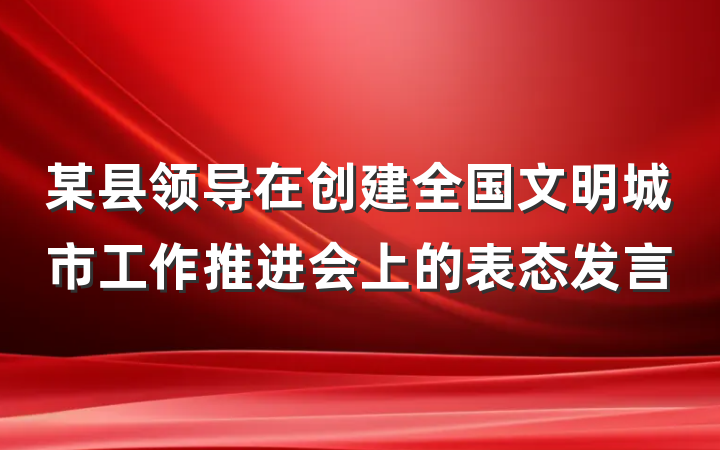 某县领导在创建全国文明城市工作推进会上的表态发言
