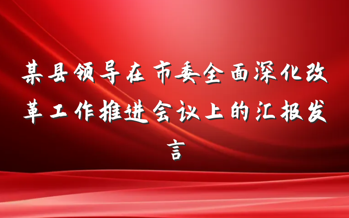 某县领导在市委全面深化改革工作推进会议上的汇报发言