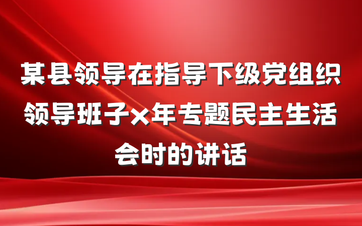 某县领导在指导下级党组织领导班子x年专题民主生活会时的讲话