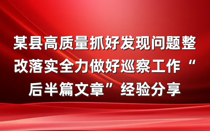 某县高质量抓好发现问题整改落实全力做好巡察工作“后半篇文章”经验分享