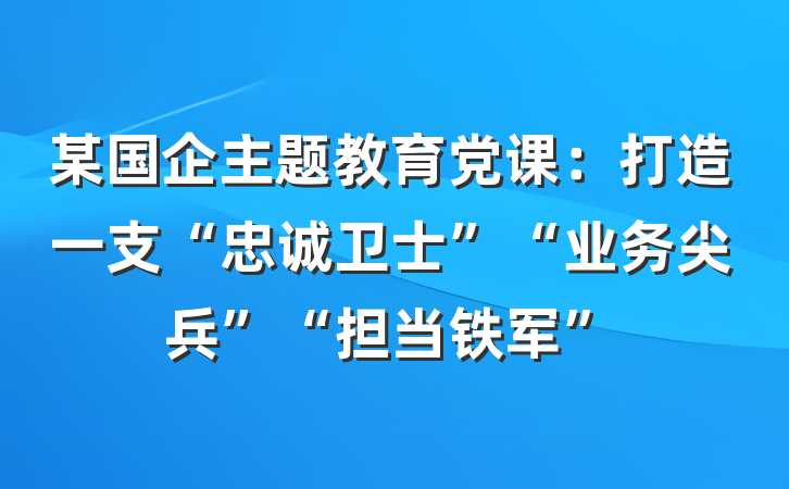 某国企主题教育党课：打造一支“忠诚卫士”“业务尖兵”“担当铁军”