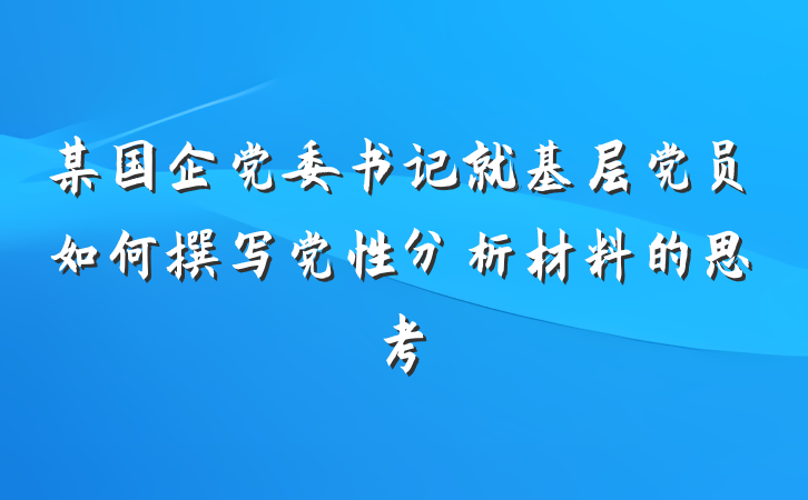 某国企党委书记就基层党员如何撰写党性分析材料的思考