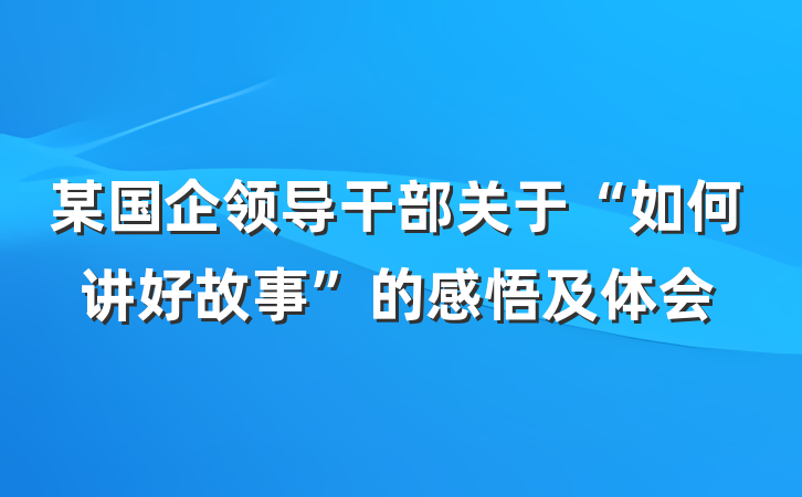 某国企领导干部关于“如何讲好故事”的感悟及体会