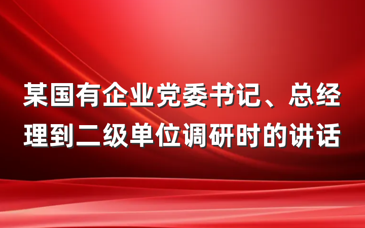 某国有企业党委书记、总经理到二级单位调研时的讲话
