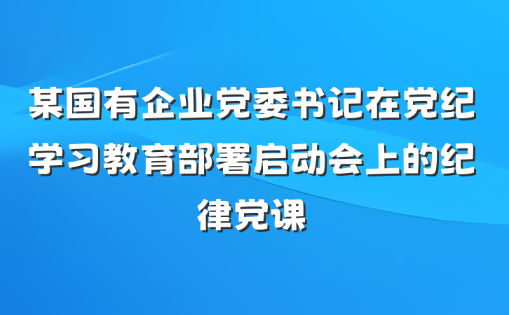 某国有企业党委书记在党纪学习教育部署启动会上的纪律党课