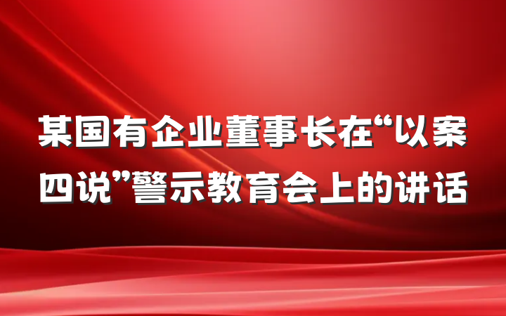 某国有企业董事长在“以案四说”警示教育会上的讲话