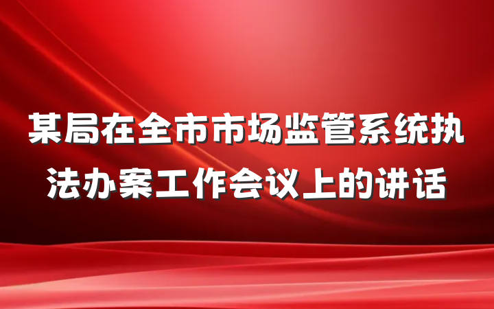 某局在全市市场监管系统执法办案工作会议上的讲话