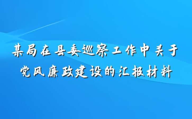 某局在县委巡察工作中关于党风廉政建设的汇报材料