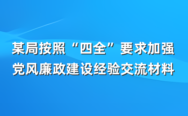 某局按照“四全”要求加强党风廉政建设经验交流材料