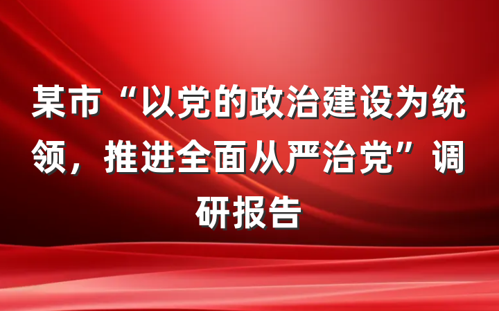 某市“以党的政治建设为统领，推进全面从严治党”调研报告