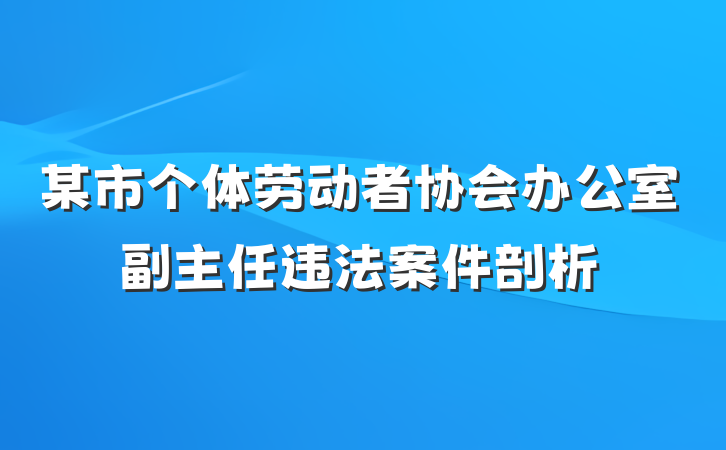 某市个体劳动者协会办公室副主任违法案件剖析