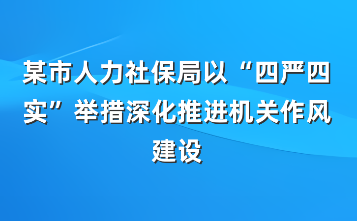 某市人力社保局以“四严四实”举措深化推进机关作风建设