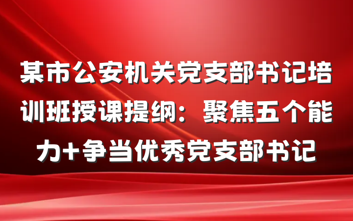 某市公安机关党支部书记培训班授课提纲：聚焦五个能力 争当优秀党支部书记