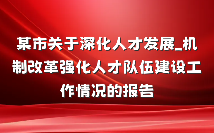 某市关于深化人才发展_机制改革强化人才队伍建设工作情况的报告