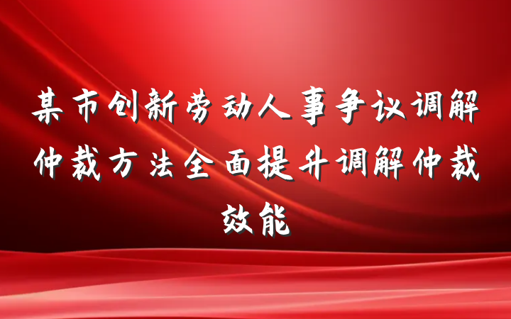 某市创新劳动人事争议调解仲裁方法全面提升调解仲裁效能