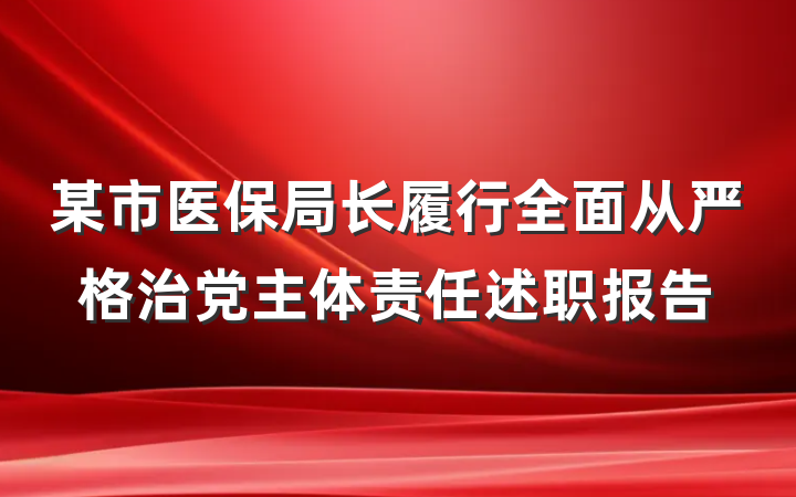 某市医保局长履行全面从严格治党主体责任述职报告