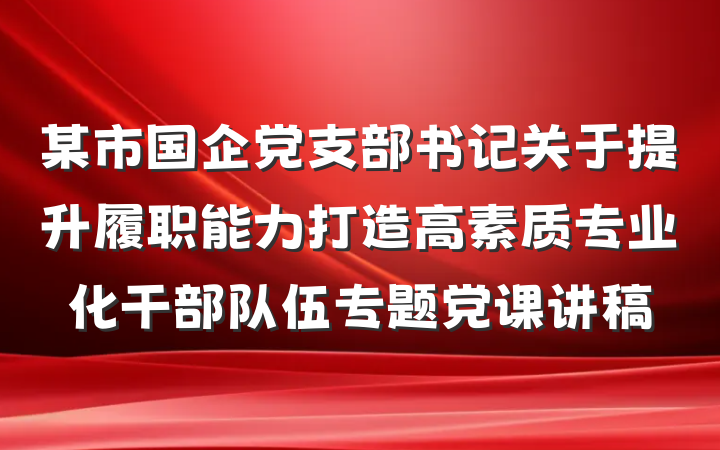 某市国企党支部书记关于提升履职能力打造高素质专业化干部队伍专题党课讲稿
