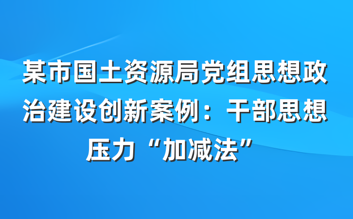 某市国土资源局党组思想政治建设创新案例：干部思想压力“加减法”