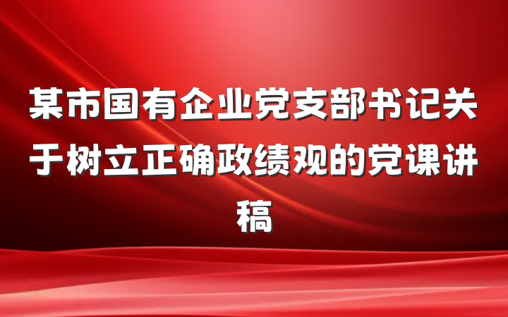 某市国有企业党支部书记关于树立正确政绩观的党课讲稿