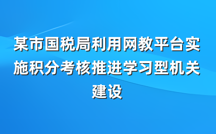 某市国税局利用网教平台实施积分考核推进学习型机关建设