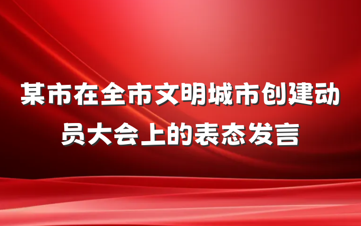 某市在全市文明城市创建动员大会上的表态发言