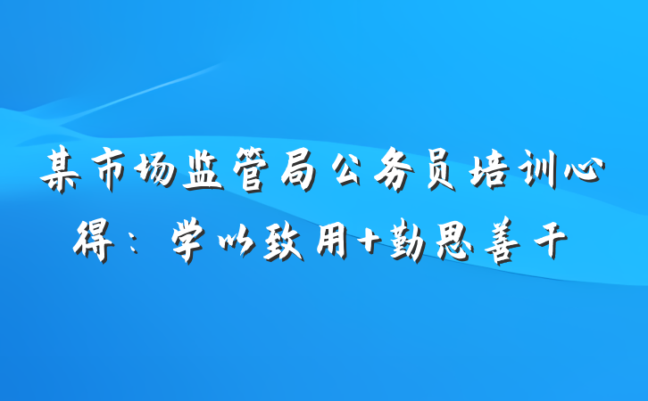 某市场监管局公务员培训心得：学以致用 勤思善干