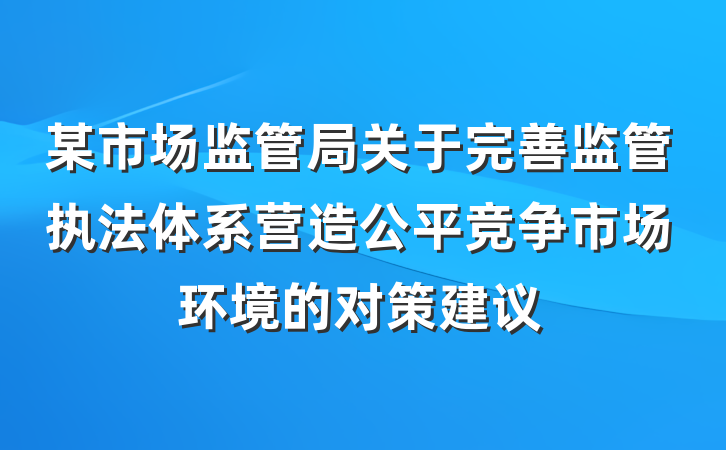 某市场监管局关于完善监管执法体系营造公平竞争市场环境的对策建议