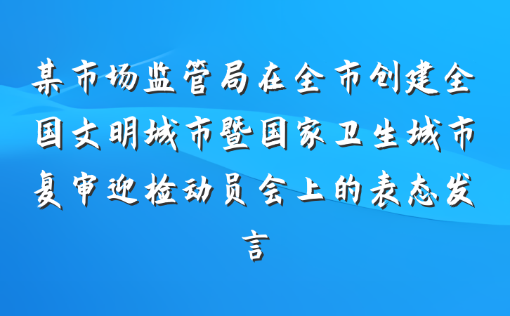 某市场监管局在全市创建全国文明城市暨国家卫生城市复审迎检动员会上的表态发言