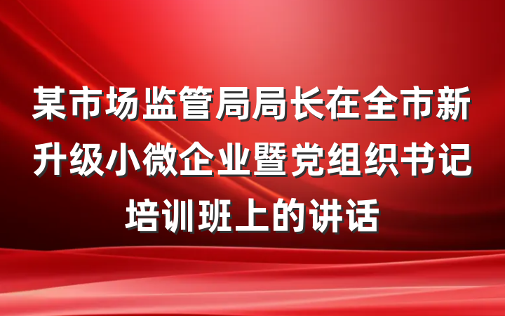 某市场监管局局长在全市新升级小微企业暨党组织书记培训班上的讲话