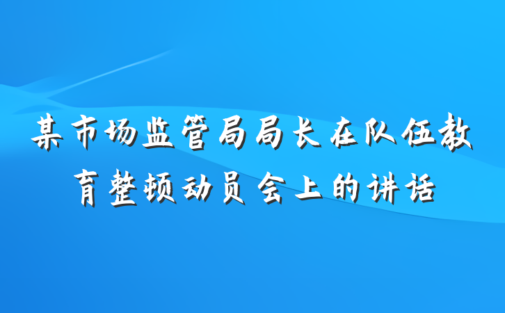 某市场监管局局长在队伍教育整顿动员会上的讲话