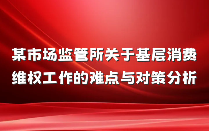 某市场监管所关于基层消费维权工作的难点与对策分析