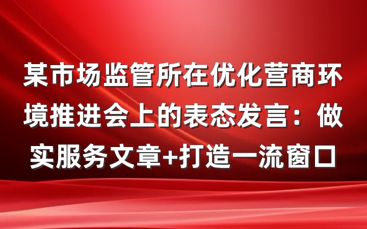 某市场监管所在优化营商环境推进会上的表态发言:做实服务文章 打造一流窗口